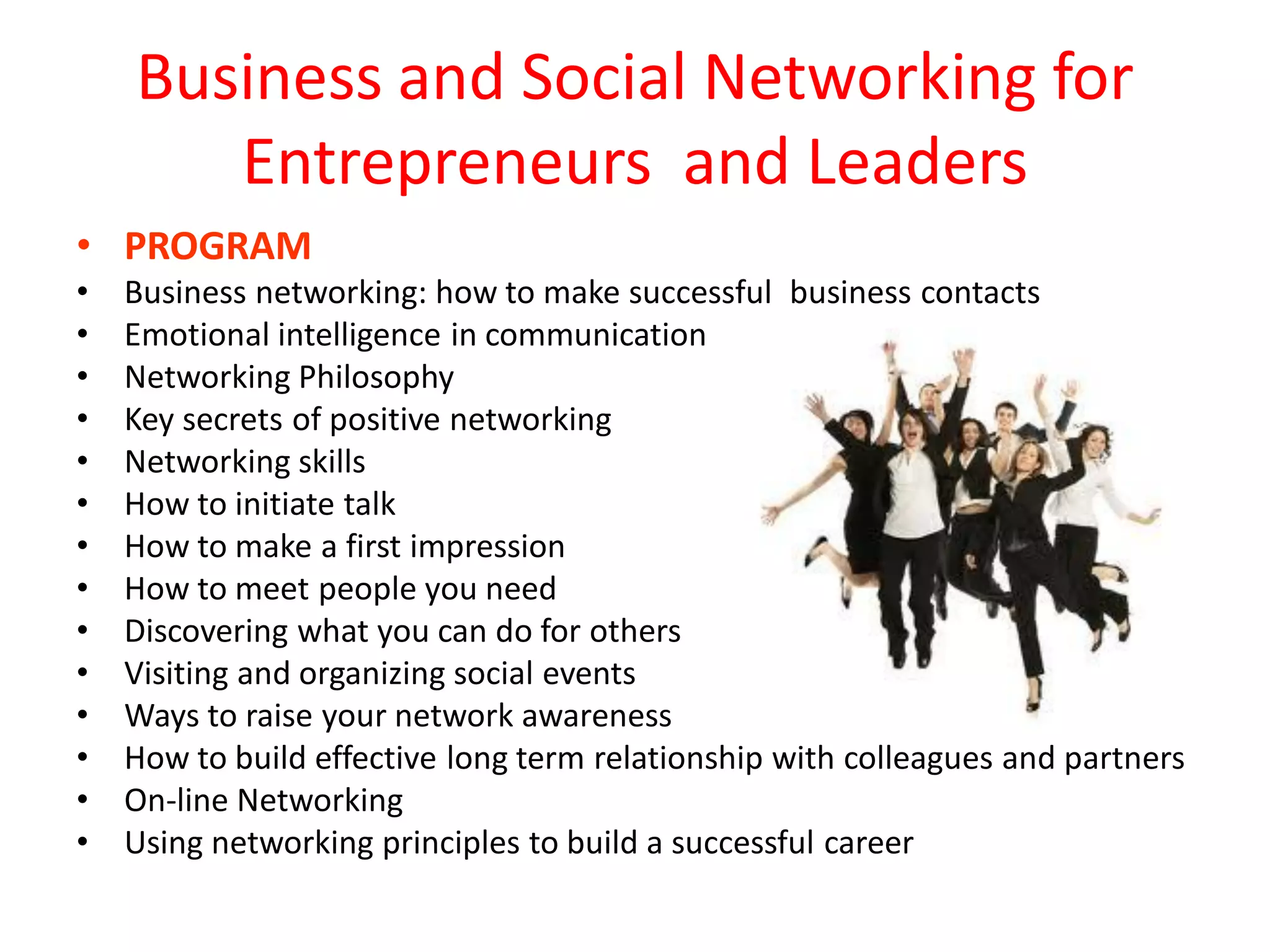 Business and Social Networking for
       Entrepreneurs and Leaders
• PROGRAM
•   Business networking: how to make successful business contacts
•   Emotional intelligence in communication
•   Networking Philosophy
•   Key secrets of positive networking
•   Networking skills
•   How to initiate talk
•   How to make a first impression
•   How to meet people you need
•   Discovering what you can do for others
•   Visiting and organizing social events
•   Ways to raise your network awareness
•   How to build effective long term relationship with colleagues and partners
•   On-line Networking
•   Using networking principles to build a successful career
 