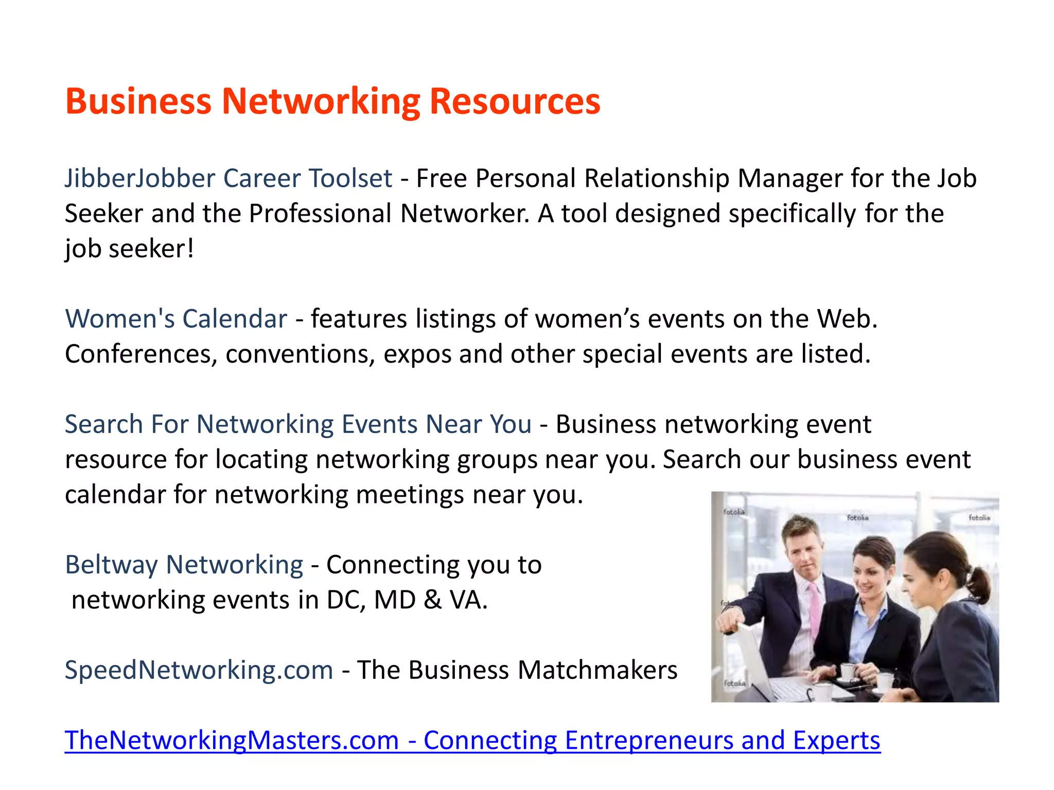 Business Networking Resources
JibberJobber Career Toolset - Free Personal Relationship Manager for the Job
Seeker and the Professional Networker. A tool designed specifically for the
job seeker!

Women's Calendar - features listings of women’s events on the Web.
Conferences, conventions, expos and other special events are listed.

Search For Networking Events Near You - Business networking event
resource for locating networking groups near you. Search our business event
calendar for networking meetings near you.

Beltway Networking - Connecting you to
networking events in DC, MD & VA.

SpeedNetworking.com - The Business Matchmakers

TheNetworkingMasters.com - Connecting Entrepreneurs and Experts
 