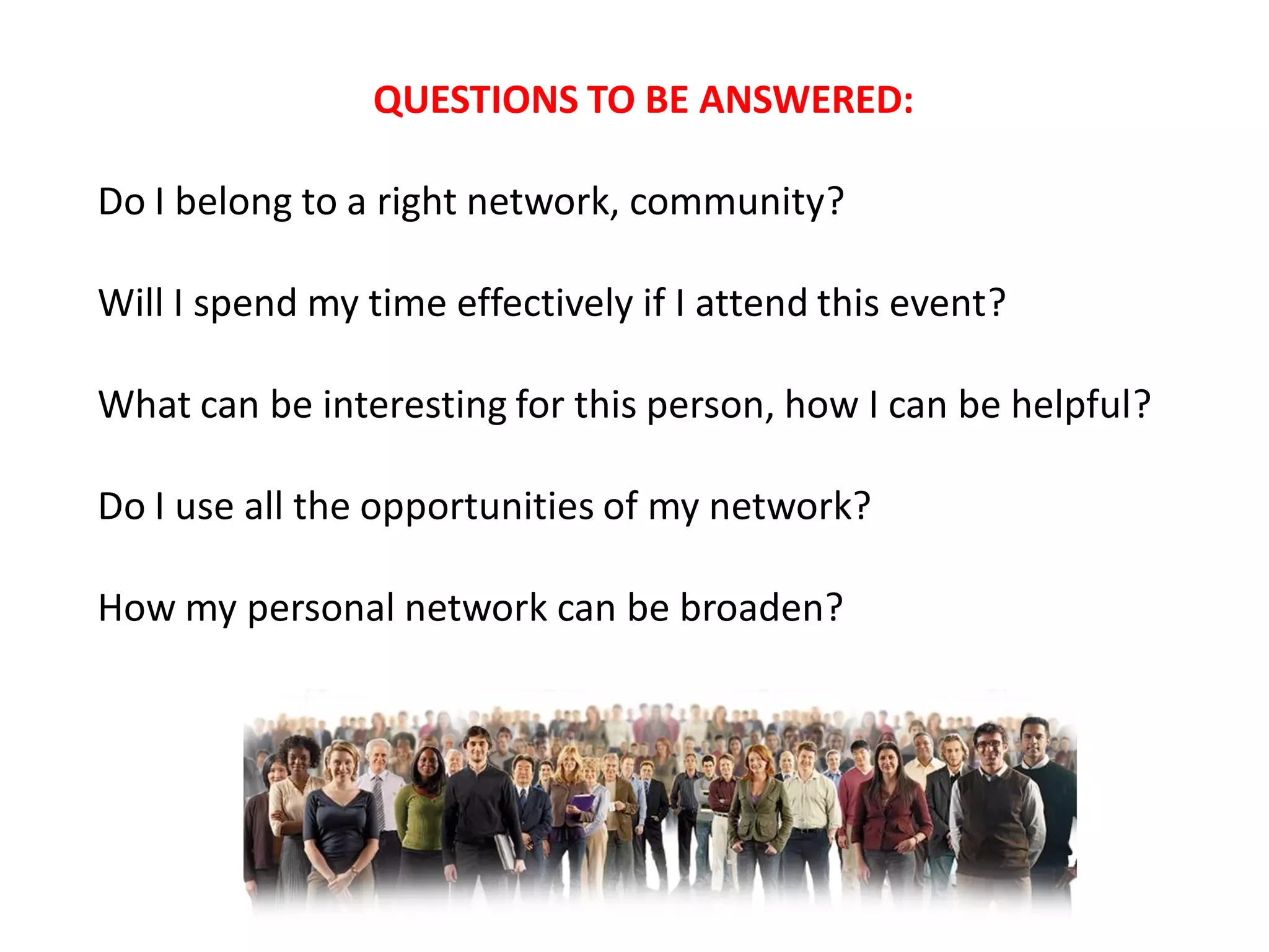 QUESTIONS TO BE ANSWERED:

Do I belong to a right network, community?

Will I spend my time effectively if I attend this event?

What can be interesting for this person, how I can be helpful?

Do I use all the opportunities of my network?

How my personal network can be broaden?
 