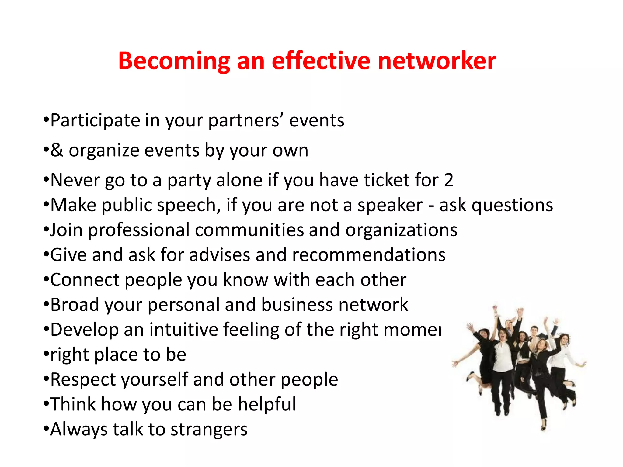 Becoming an effective networker

•Participate in your partners’ events
•& organize events by your own
•Never go to a party alone if you have ticket for 2
•Make public speech, if you are not a speaker - ask questions
•Join professional communities and organizations
•Give and ask for advises and recommendations
•Connect people you know with each other
•Broad your personal and business network
•Develop an intuitive feeling of the right moment&
•right place to be
•Respect yourself and other people
•Think how you can be helpful
•Always talk to strangers
 