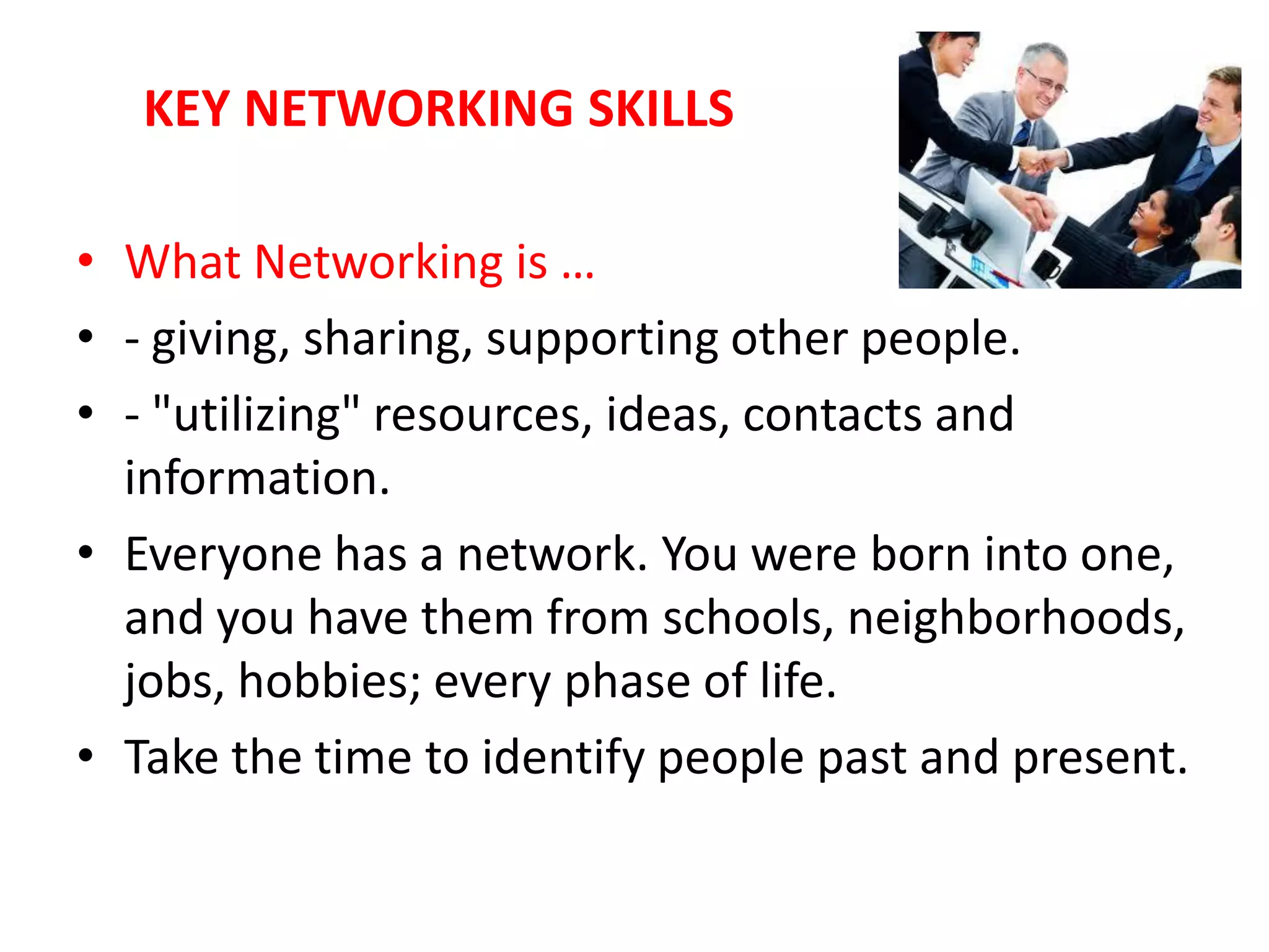 KEY NETWORKING SKILLS

• What Networking is …
• - giving, sharing, supporting other people.
• - "utilizing" resources, ideas, contacts and
  information.
• Everyone has a network. You were born into one,
  and you have them from schools, neighborhoods,
  jobs, hobbies; every phase of life.
• Take the time to identify people past and present.
 