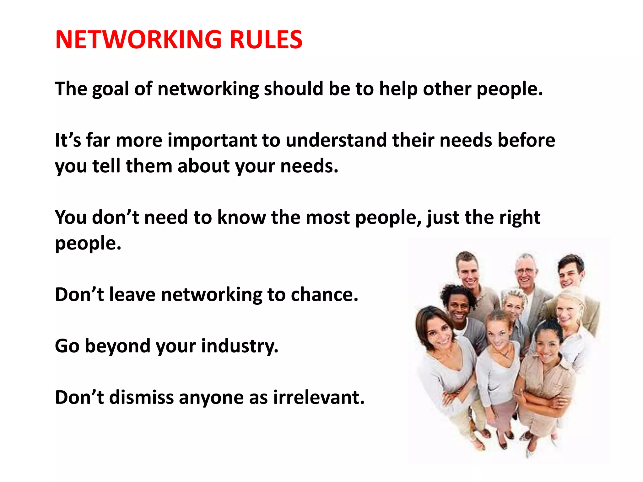 NETWORKING RULES
The goal of networking should be to help other people.

It’s far more important to understand their needs before
you tell them about your needs.

You don’t need to know the most people, just the right
people.

Don’t leave networking to chance.

Go beyond your industry.

Don’t dismiss anyone as irrelevant.
 