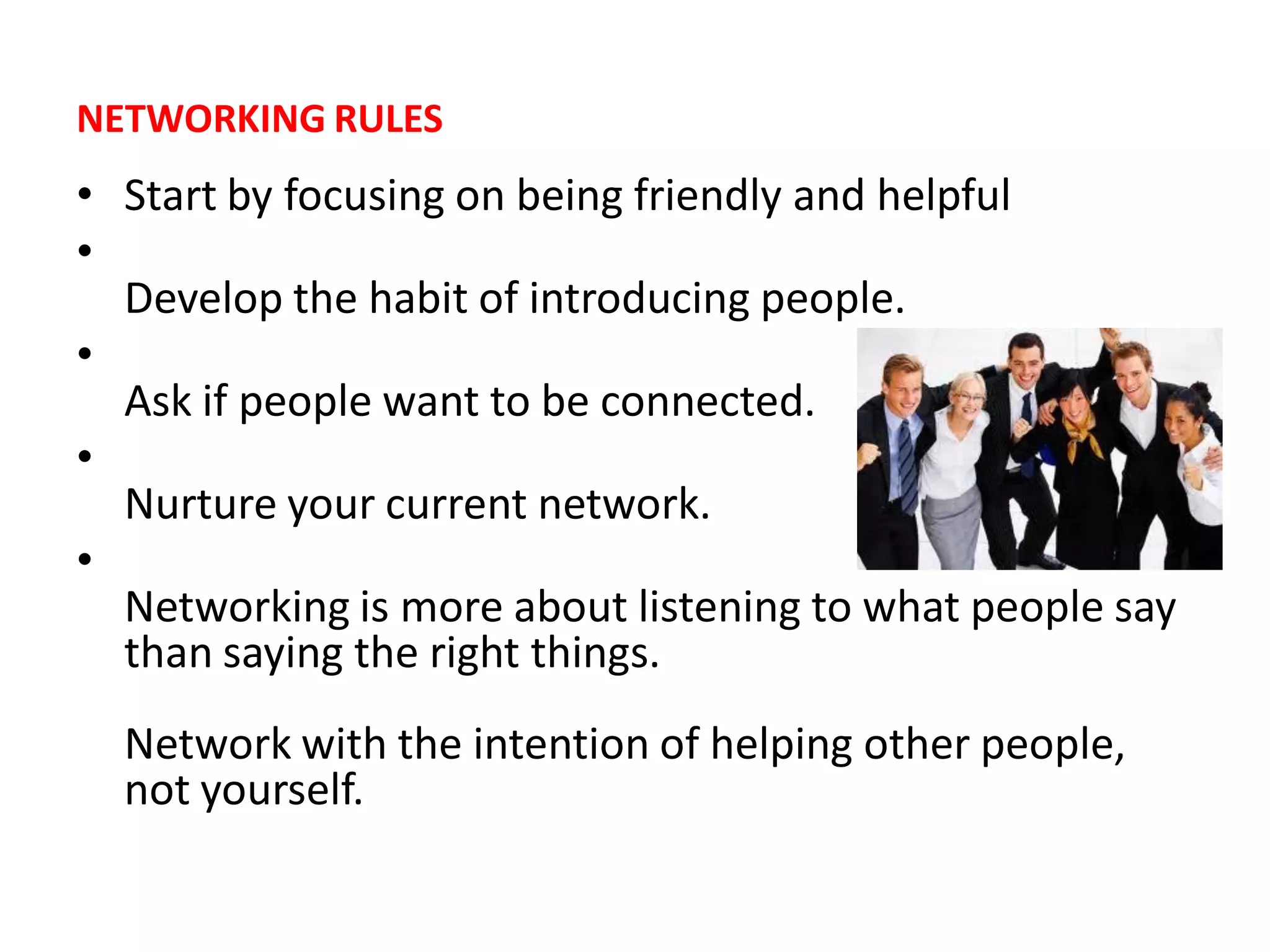 NETWORKING RULES
• Start by focusing on being friendly and helpful
•
  Develop the habit of introducing people.
•
  Ask if people want to be connected.
•
  Nurture your current network.
•
  Networking is more about listening to what people say
  than saying the right things.
  Network with the intention of helping other people,
  not yourself.
 
