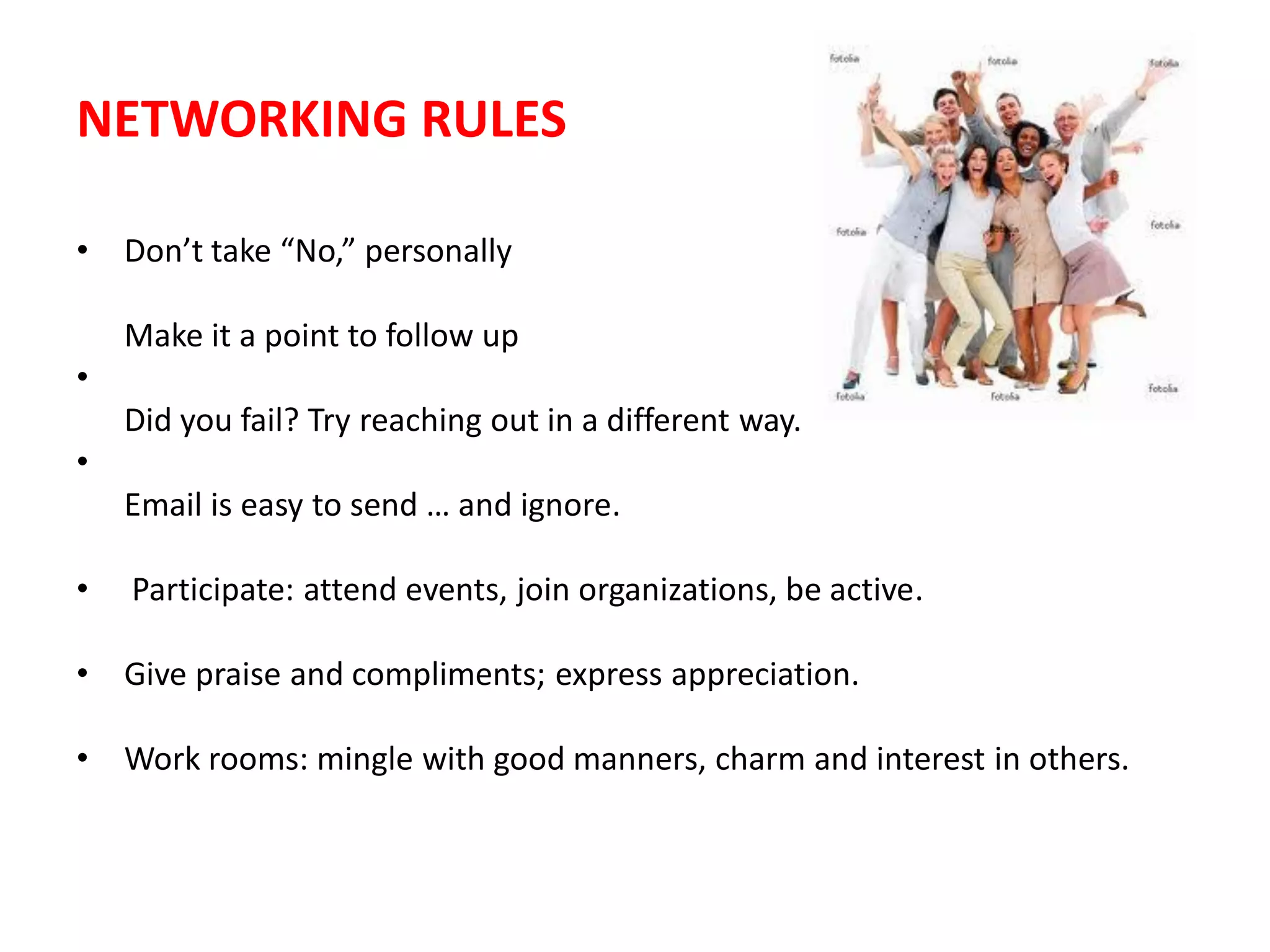 NETWORKING RULES

•   Don’t take “No,” personally

    Make it a point to follow up
•
    Did you fail? Try reaching out in a different way.
•
    Email is easy to send … and ignore.

•   Participate: attend events, join organizations, be active.

•   Give praise and compliments; express appreciation.

•   Work rooms: mingle with good manners, charm and interest in others.
 