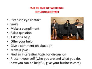 FACE TO FACE NETWORKING:
                     INITIATING CONTACT

•   Establish eye contact
•   Smile
•   Make a compliment
•   Ask a question
•   Ask for a help
•   Offer your help
•   Give a comment on situation
•   Make a joke
•   Find an interesting topic for discussion
•   Present your self (who you are and what you do,
    how you can be helpful, give your business card)
 
