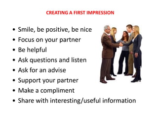 CREATING A FIRST IMPRESSION


•   Smile, be positive, be nice
•   Focus on your partner
•   Be helpful
•   Ask questions and listen
•   Ask for an advise
•   Support your partner
•   Make a compliment
•   Share with interesting/useful information
 