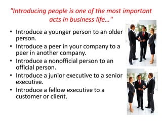 "Introducing people is one of the most important
             acts in business life…"
• Introduce a younger person to an older
  person.
• Introduce a peer in your company to a
  peer in another company.
• Introduce a nonofficial person to an
  official person.
• Introduce a junior executive to a senior
  executive.
• Introduce a fellow executive to a
  customer or client.
 