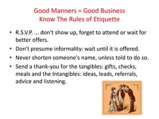 Good Manners = Good Business
           Know The Rules of Etiquette
• R.S.V.P. ... don't show up, forget to attend or wait for
  better offers.
• Don't presume informality: wait until it is offered.
• Never shorten someone's name, unless told to do so.
• Send a thank-you for the tangibles: gifts, checks,
  meals and the Intangibles: ideas, leads, referrals,
  advice and listening.
 