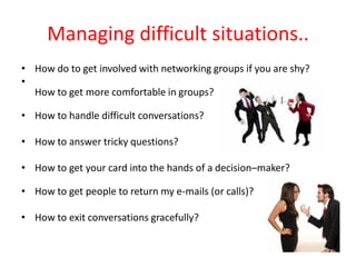 Managing difficult situations..
• How do to get involved with networking groups if you are shy?
•
  How to get more comfortable in groups?

• How to handle difficult conversations?

• How to answer tricky questions?

• How to get your card into the hands of a decision–maker?

• How to get people to return my e-mails (or calls)?

• How to exit conversations gracefully?
 
