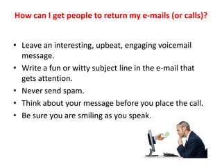How can I get people to return my e-mails (or calls)?


• Leave an interesting, upbeat, engaging voicemail
  message.
• Write a fun or witty subject line in the e-mail that
  gets attention.
• Never send spam.
• Think about your message before you place the call.
• Be sure you are smiling as you speak.
 