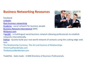Business Networking Resources
Facebook
LinkedIn
Ryze business networking
Ecademy - social network for business people
Business Network International (BNI)
MySpace.com
OpenBC - a multilingual social business network allowing professionals to establish
networks internationally.
PalPad - Quickly build your real-world network of contacts using this cutting-edge web
tool.
The Relationship Currency: The Art and Science of Relationships
TheVirtualHandshake.com
TheNationalNetWorker.com

TradePals - Sales leads - A B2B Directory of Business Professionals.
 