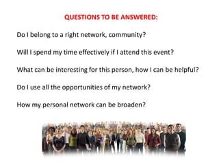 QUESTIONS TO BE ANSWERED:

Do I belong to a right network, community?

Will I spend my time effectively if I attend this event?

What can be interesting for this person, how I can be helpful?

Do I use all the opportunities of my network?

How my personal network can be broaden?
 