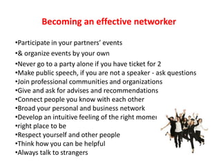 Becoming an effective networker

•Participate in your partners’ events
•& organize events by your own
•Never go to a party alone if you have ticket for 2
•Make public speech, if you are not a speaker - ask questions
•Join professional communities and organizations
•Give and ask for advises and recommendations
•Connect people you know with each other
•Broad your personal and business network
•Develop an intuitive feeling of the right moment&
•right place to be
•Respect yourself and other people
•Think how you can be helpful
•Always talk to strangers
 