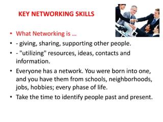 KEY NETWORKING SKILLS

• What Networking is …
• - giving, sharing, supporting other people.
• - "utilizing" resources, ideas, contacts and
  information.
• Everyone has a network. You were born into one,
  and you have them from schools, neighborhoods,
  jobs, hobbies; every phase of life.
• Take the time to identify people past and present.
 