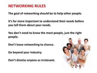 NETWORKING RULES
The goal of networking should be to help other people.

It’s far more important to understand their needs before
you tell them about your needs.

You don’t need to know the most people, just the right
people.

Don’t leave networking to chance.

Go beyond your industry.

Don’t dismiss anyone as irrelevant.
 