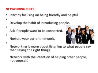 NETWORKING RULES
• Start by focusing on being friendly and helpful
•
  Develop the habit of introducing people.
•
  Ask if people want to be connected.
•
  Nurture your current network.
•
  Networking is more about listening to what people say
  than saying the right things.
  Network with the intention of helping other people,
  not yourself.
 