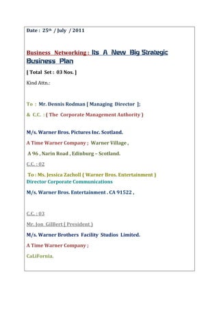 Date :  25th  / July  / 2011<br />Business   Networking :  Its  A  New  Big Strategic  Business  Plan  <br />[ Total  Set :  03 Nos. ]<br />Kind Attn.: <br />To  :  Mr. Dennis Rodman [ Managing  Director  ];<br />&  C.C.  : ( The  Corporate Management Authority )                                                                                      <br />M/s. Warner Bros. Pictures Inc. Scotland. <br />A Time Warner Company ;  Warner Village , <br /> A 96 , Narin Road , Edinburg – Scotland.   <br />C.C. : 02 <br /> To : Ms. Jessica Zacholl ( Warner Bros. Entertainment )Director Corporate Communications <br />M/s. Warner Bros. Entertainment . CA 91522 , <br />C.C. : 03 <br />Mr. Jon  GilBert [ President )<br />M/s. Warner Brothers  Facility  Studios  Limited. <br />A Time Warner Company ;<br />CaLiFornia.                                                                                                         <br />Subject / Topics :  Its  A New  Big Strategic  Business  Plan  <br />Dear  Sir &   All  Concern  ; <br />In Recent Time It Had Now Became Like  Possibility In Future About The Film & Movies  Business in Entertainment World . It Could Be the Direct / InDirect  Interent  Email Interaction Messaging.  <br />In Recent New System oN www.Linkedin.com  about Text                   “ Following “  with Companies ProFile <br />I was to know about Many Corporates Group From  M/s. Time Warner Inc. & M/s. Warner Brothers Pictures Inc.. [ Newer  M/s. M/s. Warner Music Companies ].<br />I Hope I Know Some InFo. Is Acquired  Like About the Top Industrial  & Big Sir Personality in Name Mr. Tim F. With  Another Similiar  Like  Name Mr. Tim M.  . It was Recieved   Info. Like From M/s. Business Line , The Hindu  News Paper  , Chennai Publication  ,  Received By Me  at  Thane . India  . <br />I Doo Receive News About Film Business in News Paper Business Standard , Mumbai Publication , Recieved By Me at Thane . India.<br />Another  News Paper Economics Times , Mumbai Publication , Recieved By Me at Thane . India <br />First Point : It’s a New  Big Strategic  Business  Plan  .<br />It Includes Top Corporate M/s. Time Warner Inc. Support with Our Corporate M/s. Warner Brothers Pictures  Inc..]<br />My Thinking Process Also  Main Involvement with the   Following Plan Support From Top & Many Corporates i.e. Hollywood Industries All Principals Like ! Twenteith Century Fox ! Paramount & Universal Pictures ! WaltDisney Movies ! Sony Columbia & TriStar Pictures  with Big Post Production Houses  . <br />It will Also Include Indias All Top Corporate Multiplex Partners & Many Multiplex Companies.<br />In Mutual Understanding with All Multiplex  Corporate Patners Like !PVR Cinemas ! Kanakias Cinemax Cinemas ! Star Cinemas i.e. Cinepolis Multipexes ! Big Cinemas ! IMAX Cinemas ! Fame Cinemas.<br />It Can / May Link to Formation For this New Big Strategic Plan to succeed with Future Newer Generation to Take Lead From 25 years till their Expertise Conclude to Function  From Year 35 years Onwards.<br />The New Big Strategic Plan will Require : 025 Years on Process with Posiibilites  In Some Areas & Segment At In Following Many Big Countries & Continents  For  World Wide Entertainment . <br />The  Big Countries & Continents : Asia / China / Europe / GulF /  Africa / U.S.S.R. [ Its My Own Interest ].<br />Planning Movies with Multilexes & Broadcast  Programmes  in this Big  Areas & Continents.<br />Regards All,<br />Mr. Deepak S. Sawant  [ Nick Name : Mr. Ronnie ]<br />