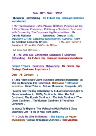 Date : 07th / MAY   / 2012 .

[ Business Networking : Its Future Big Strategic Business
Importance ].

 [ My Top Corporate : M/s. Warner Brothers Pictures Inc. Co.;
A Time Warner Company ; Edinburg – Scotland ; ScotLand ;
with Concernity The Corporate Big Personalities : Mr.
Dennis Rodman            [ Managing Director ]; Ms.
McCarthy G. (The Corporate Management Authority) From
the Scotland Corporate Offices;           [ Mr. Jon GilBert [
President ) From the CaliFornia Office ].

[ All Total Set :02 Nos.] .

 To : The Web Site Connection Members [ Business
Networking : Its Future Big Strategic Business Importance
].

Subject / Topics : [Business Networking : Its Future Big
Strategic Business Importance ].

Dear   All Concern      ;

It A Big Hope to Be Future Business Strategic Importance i.e.
The Big Business For Hollywood / Bollywood / Tollywood
Industries About Thier ‘s Future Business Prospects Life .

I Aways Had The Big Inclination For Future Business Life For
Above Industries in All Big Continents Like : The Gulf
Continent / The Russia Continent / The Asia Continent / The
China Continent / The Europe Continent & The Africa
Continent .

Its About To Explore The Following High Proilfe & Class
Business Life To Be In Next Five Years .

** It Could Be Like In Starting : The Setting Up Newer
Multiplexes / Newer Broadcast Channels / Film Graphics
 