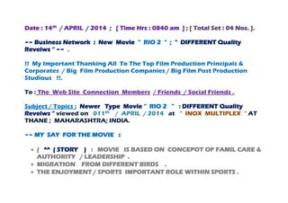 Date : 14th
/ APRIL / 2014 ; [ Time Hrs : 0840 am ] ; [ Total Set : 04 Nos. ].
~~ Business Network : New Movie “ RIO 2 “ ; “ DIFFERENT Quality
Reveiws “ ~~ .
!! My Important Thanking All To The Top Film Production Principals &
Corporates / Big Film Production Companies / Big Film Post Production
Studious !!.
To : The Web Site Connection Members / Friends / Social Friends .
Subject / Topics : Newer Type Movie “ RIO 2 ” : DIFFERENT Quality
Reveiws “ viewed on 011th
/ APRIL / 2014 at “ INOX MULTIPLEX “ AT
THANE ; MAHARASHTRA; INDIA.
~~ MY SAY FOR THE MOVIE :
 ( ^^ ( STORY ) : MOVIE IS BASED ON CONCEPOT OF FAMIL CARE &
AUTHORITY / LEADERSHIP .
 MIGRATION FROM DIFFERENT BIRDS .
 THE ENJOYMENT / SPORTS IMPORTANT ROLE WITHIN SPORTS .
 