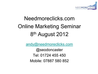 Needmoreclicks.com
Online Marketing Seminar
     8th August 2012
   andy@needmoreclicks.com
       @seodoncaster
      Tel: 01724 455 450
     Mobile: 07887 580 852
 