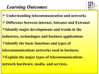  Understanding telecommunication and networks
 Difference between internet, Intranet and Extranet
Identify major developments and trends in the
industries, technologies and business applications
Identify the basic functions and types of
telecommunications networks used in business.
Explain the major types of telecommunications
network hardware, media, and services.
Learning OutcomesLearning Outcomes
 