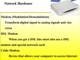 Modem (Modulation/Demodulation)
Transform digital signal to analog signals and vice
versa
DSL Modem
When you get a DSL line must also use a DSL
modem and special network card
Cable Modem
Device that allows your computer to access Internet
Network HardwareNetwork Hardware
 