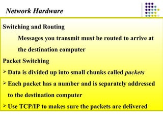 Switching and Routing
Messages you transmit must be routed to arrive at
the destination computer
Packet Switching
 Data is divided up into small chunks called packets
 Each packet has a number and is separately addressed
to the destination computer
 Use TCP/IP to makes sure the packets are delivered
Network HardwareNetwork Hardware
 