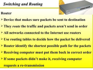 Router
 Device that makes sure packets be sent to destination
 They route the traffic and packets aren’t send in order
 All networks connected to the Internet use routers
 Use routing tables to decide how the packet be delivered
 Router identify the shortest possible path for the packets
 Receiving computer must put them back in correct order
 If some packets didn’t make it, receiving computer
requests a re-transmission
Switching and RoutingSwitching and Routing
 