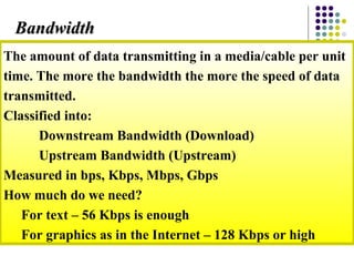 The amount of data transmitting in a media/cable per unit
time. The more the bandwidth the more the speed of data
transmitted.
Classified into:
Downstream Bandwidth (Download)
Upstream Bandwidth (Upstream)
Measured in bps, Kbps, Mbps, Gbps
How much do we need?
For text – 56 Kbps is enough
For graphics as in the Internet – 128 Kbps or high
BandwidthBandwidth
 