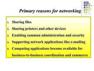 1. Sharing files
2. Sharing printers and other devices
3. Enabling common administration and security
4. Supporting network applications like e-mailing
5. Computing applications become available for
business-to-business coordination and commerce
Primary reasons for networkingPrimary reasons for networking
 