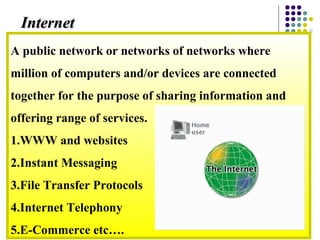 A public network or networks of networks where
million of computers and/or devices are connected
together for the purpose of sharing information and
offering range of services.
1.WWW and websites
2.Instant Messaging
3.File Transfer Protocols
4.Internet Telephony
5.E-Commerce etc….
InternetInternet
 