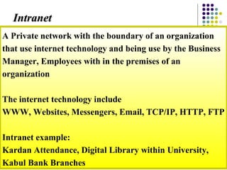 A Private network with the boundary of an organization
that use internet technology and being use by the Business
Manager, Employees with in the premises of an
organization
The internet technology include
WWW, Websites, Messengers, Email, TCP/IP, HTTP, FTP
Intranet example:
Kardan Attendance, Digital Library within University,
Kabul Bank Branches
IntranetIntranet
 