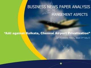 BUSINESS NEWS PAPER ANALYSIS
MANGEMENT ASPECTS

“AAI against Kolkata, Chennai Airport Privatization”

,

- Economic Times dated 23rd July,12

 