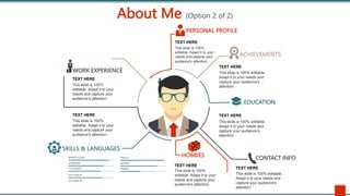 About Me (Option 2 of 2)
SKILLS & LANGUAGES
WORK EXPERIENCE
PERSONAL PROFILE
ACHIEVEMENTS
EDUCATION
HOBBIES CONTACT INFO
TEXT HERE
This slide is 100% editable.
Adapt it to your needs and
capture your audience's
attention.
TEXT HERE
This slide is 100% editable.
Adapt it to your needs and
capture your audience's
attention.
TEXT HERE
This slide is 100% editable.
Adapt it to your needs and
capture your audience's
attention.
TEXT HERE
This slide is 100%
editable. Adapt it to your
needs and capture your
audience's attention.
TEXT HERE
This slide is 100%
editable. Adapt it to your
needs and capture your
audience's attention.
TEXT HERE
This slide is 100%
editable. Adapt it to your
needs and capture your
audience's attention.
TEXT HERE
This slide is 100%
editable. Adapt it to your
needs and capture your
audience's attention.
 