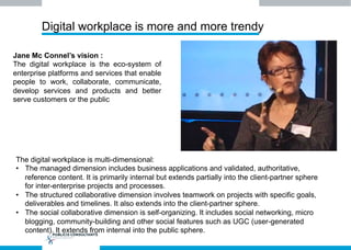 Digital workplace is more and more trendy
Jane Mc Connel’s vision :
The digital workplace is the eco-system of
enterprise platforms and services that enable
people to work, collaborate, communicate,
develop services and products and better
serve customers or the public
The digital workplace is multi-dimensional:
•  The managed dimension includes business applications and validated, authoritative,
reference content. It is primarily internal but extends partially into the client-partner sphere
for inter-enterprise projects and processes.
•  The structured collaborative dimension involves teamwork on projects with specific goals,
deliverables and timelines. It also extends into the client-partner sphere.
•  The social collaborative dimension is self-organizing. It includes social networking, micro
blogging, community-building and other social features such as UGC (user-generated
content). It extends from internal into the public sphere.
 