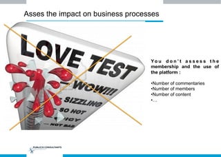 Asses the impact on business processes
Yo u d o n ’ t a s s e s s t h e
membership and the use of
the platform :
• Number of commentaries
• Number of members
• Number of content
• …
 