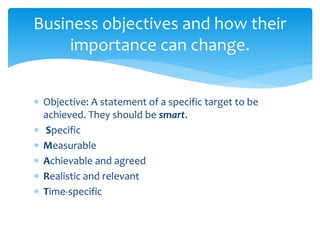  Objective: A statement of a specific target to be
achieved. They should be smart.
 Specific
 Measurable
 Achievable and agreed
 Realistic and relevant
 Time-specific
Business objectives and how their
importance can change.
 