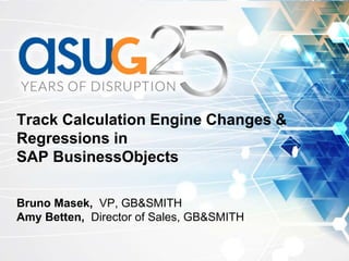 Track Calculation Engine Changes &
Regressions in
SAP BusinessObjects
Bruno Masek, VP, GB&SMITH
Amy Betten, Director of Sales, GB&SMITH
 