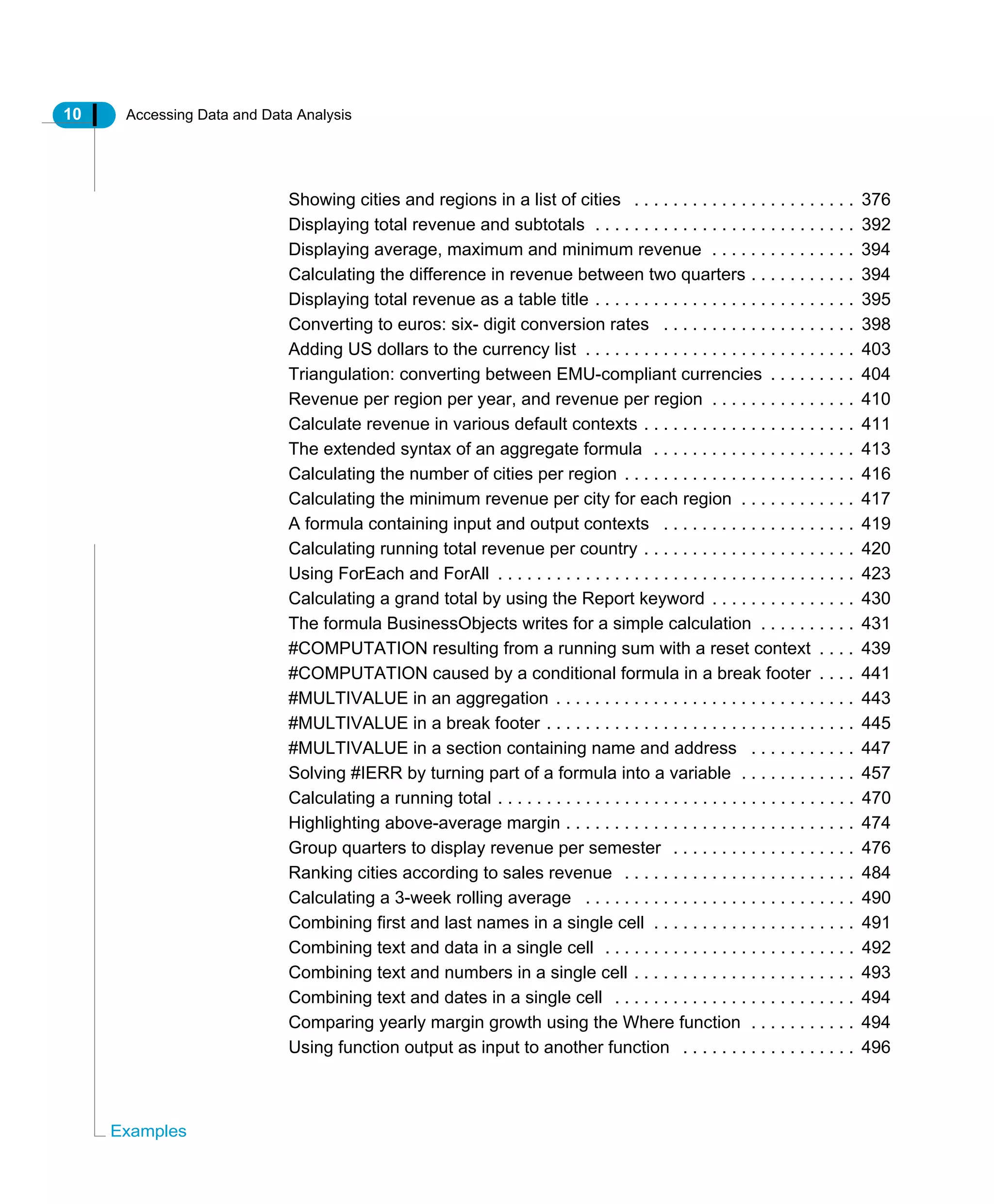 10 Accessing Data and Data Analysis
Examples
Showing cities and regions in a list of cities . . . . . . . . . . . . . . . . . . . . . . . 376
Displaying total revenue and subtotals . . . . . . . . . . . . . . . . . . . . . . . . . . . 392
Displaying average, maximum and minimum revenue . . . . . . . . . . . . . . . 394
Calculating the difference in revenue between two quarters . . . . . . . . . . . 394
Displaying total revenue as a table title . . . . . . . . . . . . . . . . . . . . . . . . . . . 395
Converting to euros: six- digit conversion rates . . . . . . . . . . . . . . . . . . . . 398
Adding US dollars to the currency list . . . . . . . . . . . . . . . . . . . . . . . . . . . . 403
Triangulation: converting between EMU-compliant currencies . . . . . . . . . 404
Revenue per region per year, and revenue per region . . . . . . . . . . . . . . . 410
Calculate revenue in various default contexts . . . . . . . . . . . . . . . . . . . . . . 411
The extended syntax of an aggregate formula . . . . . . . . . . . . . . . . . . . . . 413
Calculating the number of cities per region . . . . . . . . . . . . . . . . . . . . . . . . 416
Calculating the minimum revenue per city for each region . . . . . . . . . . . . 417
A formula containing input and output contexts . . . . . . . . . . . . . . . . . . . . 419
Calculating running total revenue per country . . . . . . . . . . . . . . . . . . . . . . 420
Using ForEach and ForAll . . . . . . . . . . . . . . . . . . . . . . . . . . . . . . . . . . . . . 423
Calculating a grand total by using the Report keyword . . . . . . . . . . . . . . . 430
The formula BusinessObjects writes for a simple calculation . . . . . . . . . . 431
#COMPUTATION resulting from a running sum with a reset context . . . . 439
#COMPUTATION caused by a conditional formula in a break footer . . . . 441
#MULTIVALUE in an aggregation . . . . . . . . . . . . . . . . . . . . . . . . . . . . . . . 443
#MULTIVALUE in a break footer . . . . . . . . . . . . . . . . . . . . . . . . . . . . . . . . 445
#MULTIVALUE in a section containing name and address . . . . . . . . . . . 447
Solving #IERR by turning part of a formula into a variable . . . . . . . . . . . . 457
Calculating a running total . . . . . . . . . . . . . . . . . . . . . . . . . . . . . . . . . . . . . 470
Highlighting above-average margin . . . . . . . . . . . . . . . . . . . . . . . . . . . . . . 474
Group quarters to display revenue per semester . . . . . . . . . . . . . . . . . . . 476
Ranking cities according to sales revenue . . . . . . . . . . . . . . . . . . . . . . . . 484
Calculating a 3-week rolling average . . . . . . . . . . . . . . . . . . . . . . . . . . . . 490
Combining first and last names in a single cell . . . . . . . . . . . . . . . . . . . . . 491
Combining text and data in a single cell . . . . . . . . . . . . . . . . . . . . . . . . . . 492
Combining text and numbers in a single cell . . . . . . . . . . . . . . . . . . . . . . . 493
Combining text and dates in a single cell . . . . . . . . . . . . . . . . . . . . . . . . . 494
Comparing yearly margin growth using the Where function . . . . . . . . . . . 494
Using function output as input to another function . . . . . . . . . . . . . . . . . . 496
 