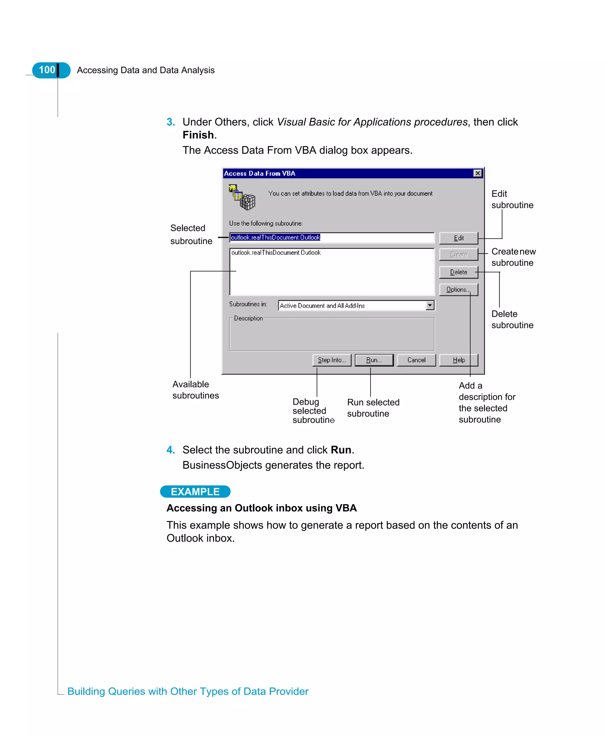 100 Accessing Data and Data Analysis
Building Queries with Other Types of Data Provider
3. Under Others, click Visual Basic for Applications procedures, then click
Finish.
The Access Data From VBA dialog box appears.
4. Select the subroutine and click Run.
BusinessObjects generates the report.
EXAMPLE
Accessing an Outlook inbox using VBA
This example shows how to generate a report based on the contents of an
Outlook inbox.
Run selected
subroutine
Add a
description for
the selected
subroutine
Edit
subroutine
Createnew
subroutine
Delete
subroutine
Selected
subroutine
Available
subroutines
Debug
selected
subroutine
 