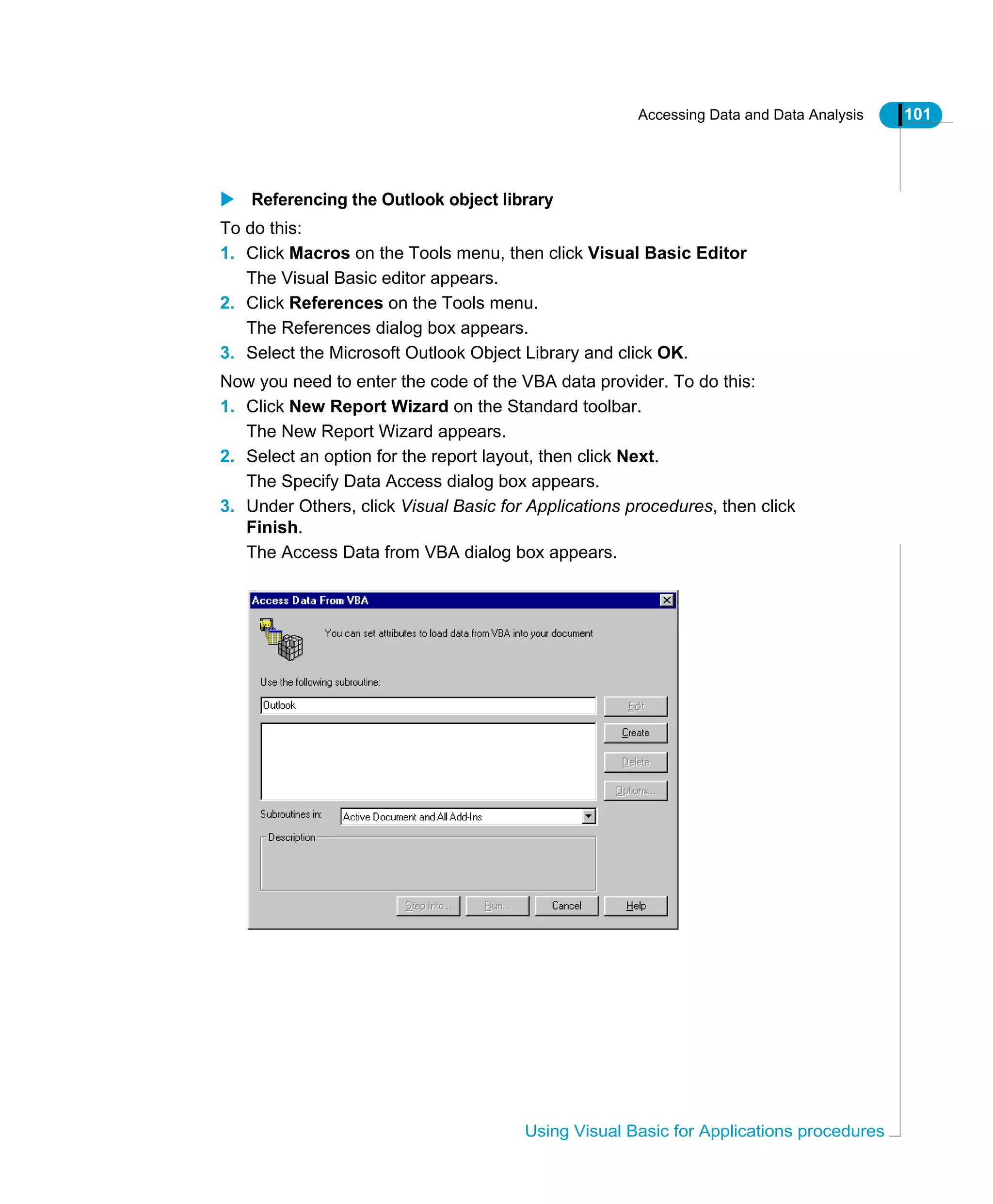 Accessing Data and Data Analysis 101
Using Visual Basic for Applications procedures
Referencing the Outlook object library
To do this:
1. Click Macros on the Tools menu, then click Visual Basic Editor
The Visual Basic editor appears.
2. Click References on the Tools menu.
The References dialog box appears.
3. Select the Microsoft Outlook Object Library and click OK.
Now you need to enter the code of the VBA data provider. To do this:
1. Click New Report Wizard on the Standard toolbar.
The New Report Wizard appears.
2. Select an option for the report layout, then click Next.
The Specify Data Access dialog box appears.
3. Under Others, click Visual Basic for Applications procedures, then click
Finish.
The Access Data from VBA dialog box appears.
 