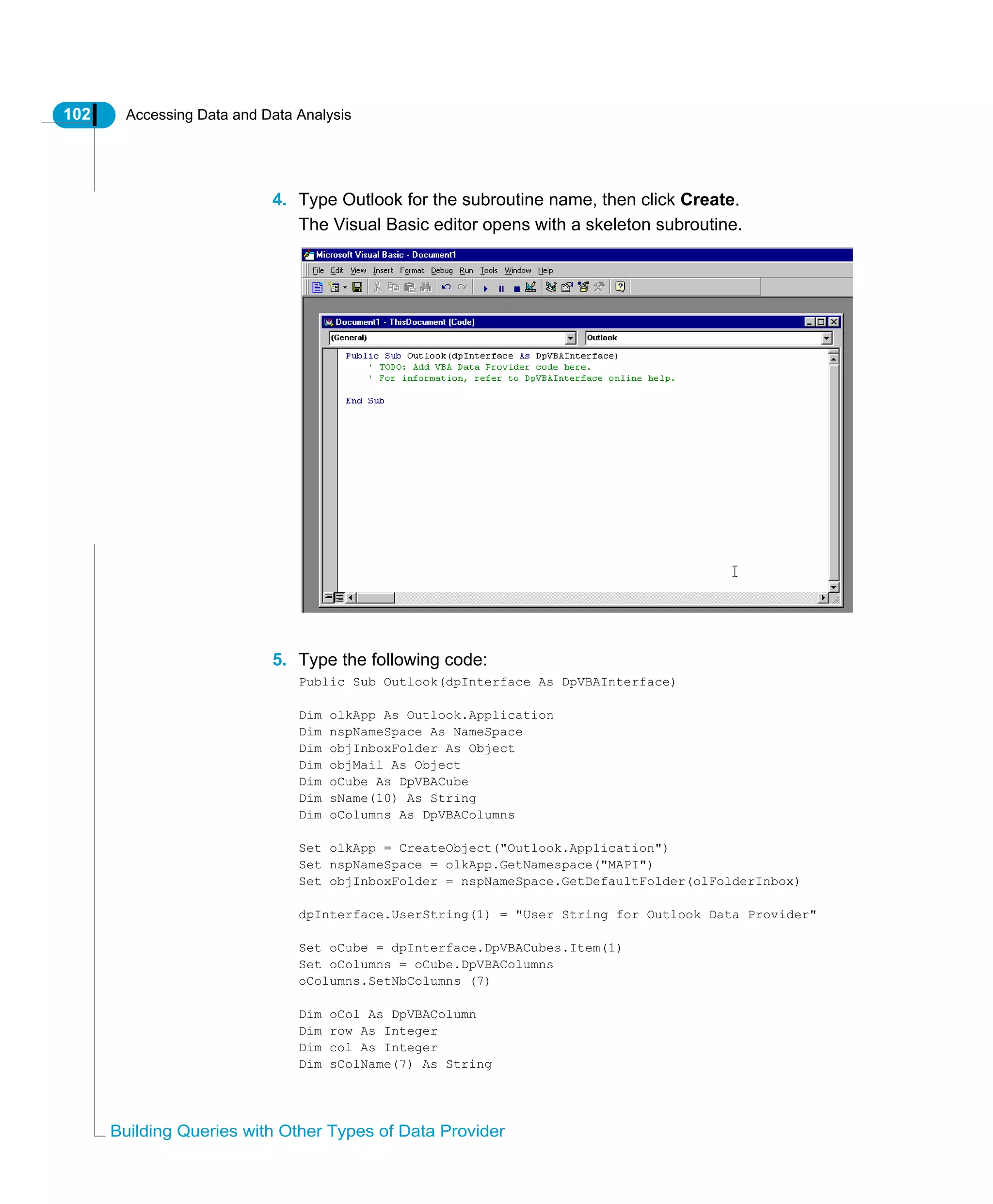 102 Accessing Data and Data Analysis
Building Queries with Other Types of Data Provider
4. Type Outlook for the subroutine name, then click Create.
The Visual Basic editor opens with a skeleton subroutine.
5. Type the following code:
Public Sub Outlook(dpInterface As DpVBAInterface)
Dim olkApp As Outlook.Application
Dim nspNameSpace As NameSpace
Dim objInboxFolder As Object
Dim objMail As Object
Dim oCube As DpVBACube
Dim sName(10) As String
Dim oColumns As DpVBAColumns
Set olkApp = CreateObject("Outlook.Application")
Set nspNameSpace = olkApp.GetNamespace("MAPI")
Set objInboxFolder = nspNameSpace.GetDefaultFolder(olFolderInbox)
dpInterface.UserString(1) = "User String for Outlook Data Provider"
Set oCube = dpInterface.DpVBACubes.Item(1)
Set oColumns = oCube.DpVBAColumns
oColumns.SetNbColumns (7)
Dim oCol As DpVBAColumn
Dim row As Integer
Dim col As Integer
Dim sColName(7) As String
 