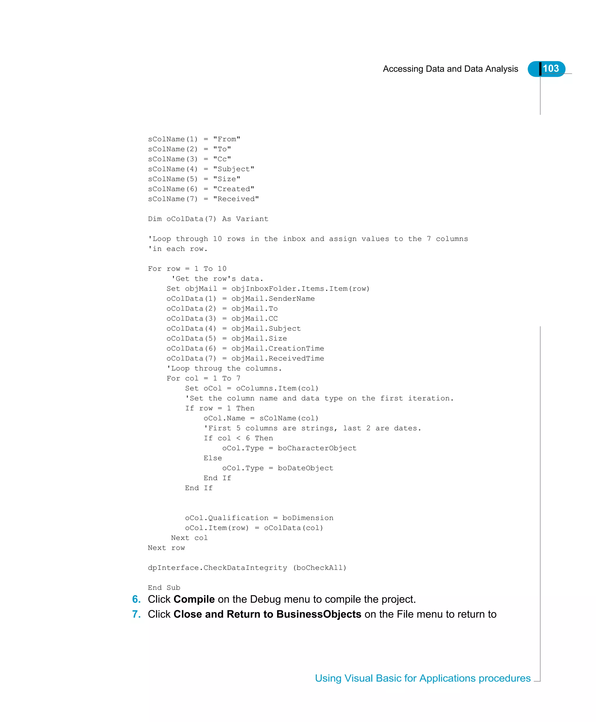 Accessing Data and Data Analysis 103
Using Visual Basic for Applications procedures
sColName(1) = "From"
sColName(2) = "To"
sColName(3) = "Cc"
sColName(4) = "Subject"
sColName(5) = "Size"
sColName(6) = "Created"
sColName(7) = "Received"
Dim oColData(7) As Variant
'Loop through 10 rows in the inbox and assign values to the 7 columns
'in each row.
For row = 1 To 10
'Get the row's data.
Set objMail = objInboxFolder.Items.Item(row)
oColData(1) = objMail.SenderName
oColData(2) = objMail.To
oColData(3) = objMail.CC
oColData(4) = objMail.Subject
oColData(5) = objMail.Size
oColData(6) = objMail.CreationTime
oColData(7) = objMail.ReceivedTime
'Loop throug the columns.
For col = 1 To 7
Set oCol = oColumns.Item(col)
'Set the column name and data type on the first iteration.
If row = 1 Then
oCol.Name = sColName(col)
'First 5 columns are strings, last 2 are dates.
If col < 6 Then
oCol.Type = boCharacterObject
Else
oCol.Type = boDateObject
End If
End If
oCol.Qualification = boDimension
oCol.Item(row) = oColData(col)
Next col
Next row
dpInterface.CheckDataIntegrity (boCheckAll)
End Sub
6. Click Compile on the Debug menu to compile the project.
7. Click Close and Return to BusinessObjects on the File menu to return to
 