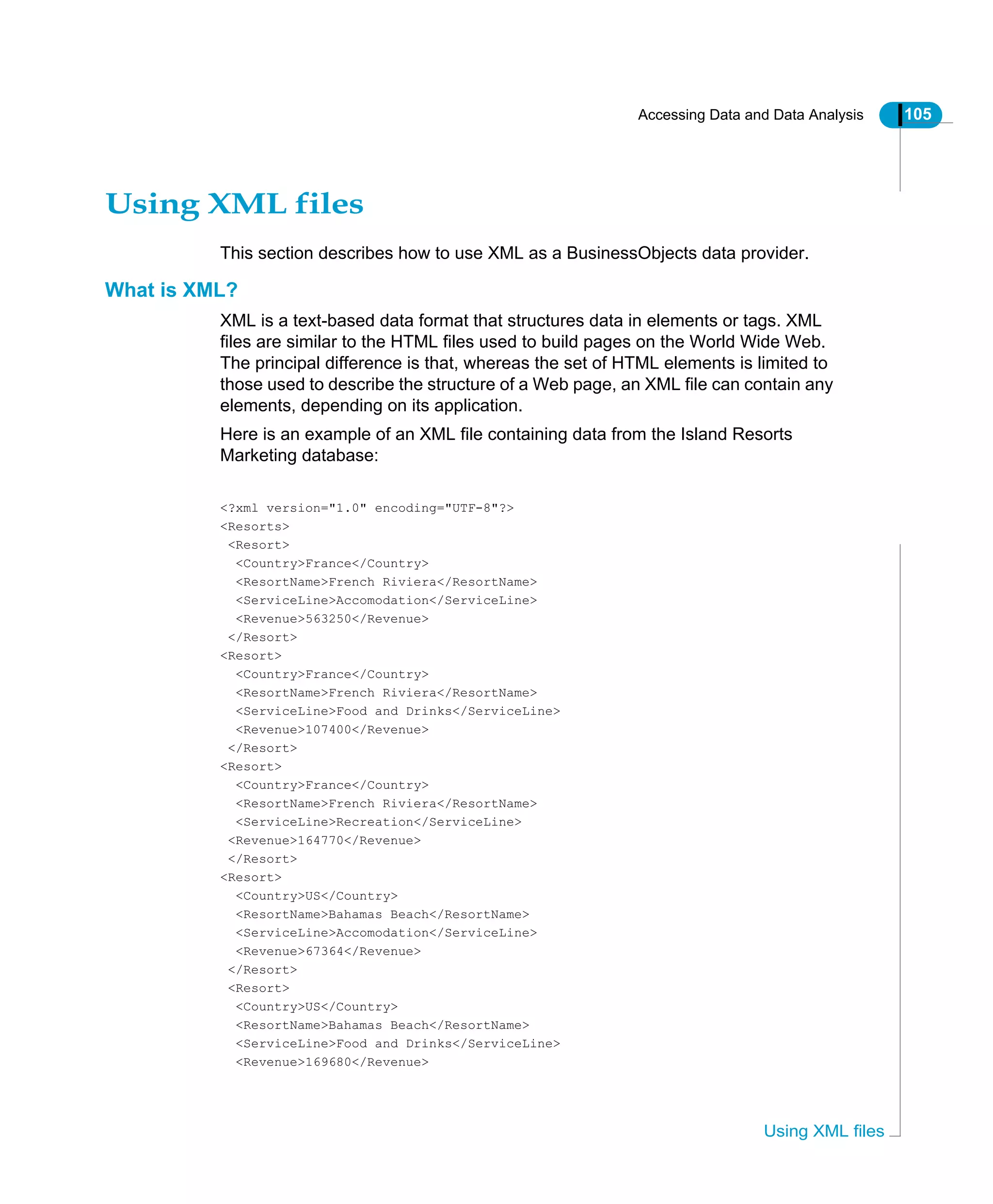 Accessing Data and Data Analysis 105
Using XML files
Using XML files
This section describes how to use XML as a BusinessObjects data provider.
What is XML?
XML is a text-based data format that structures data in elements or tags. XML
files are similar to the HTML files used to build pages on the World Wide Web.
The principal difference is that, whereas the set of HTML elements is limited to
those used to describe the structure of a Web page, an XML file can contain any
elements, depending on its application.
Here is an example of an XML file containing data from the Island Resorts
Marketing database:
<?xml version="1.0" encoding="UTF-8"?>
<Resorts>
<Resort>
<Country>France</Country>
<ResortName>French Riviera</ResortName>
<ServiceLine>Accomodation</ServiceLine>
<Revenue>563250</Revenue>
</Resort>
<Resort>
<Country>France</Country>
<ResortName>French Riviera</ResortName>
<ServiceLine>Food and Drinks</ServiceLine>
<Revenue>107400</Revenue>
</Resort>
<Resort>
<Country>France</Country>
<ResortName>French Riviera</ResortName>
<ServiceLine>Recreation</ServiceLine>
<Revenue>164770</Revenue>
</Resort>
<Resort>
<Country>US</Country>
<ResortName>Bahamas Beach</ResortName>
<ServiceLine>Accomodation</ServiceLine>
<Revenue>67364</Revenue>
</Resort>
<Resort>
<Country>US</Country>
<ResortName>Bahamas Beach</ResortName>
<ServiceLine>Food and Drinks</ServiceLine>
<Revenue>169680</Revenue>
 