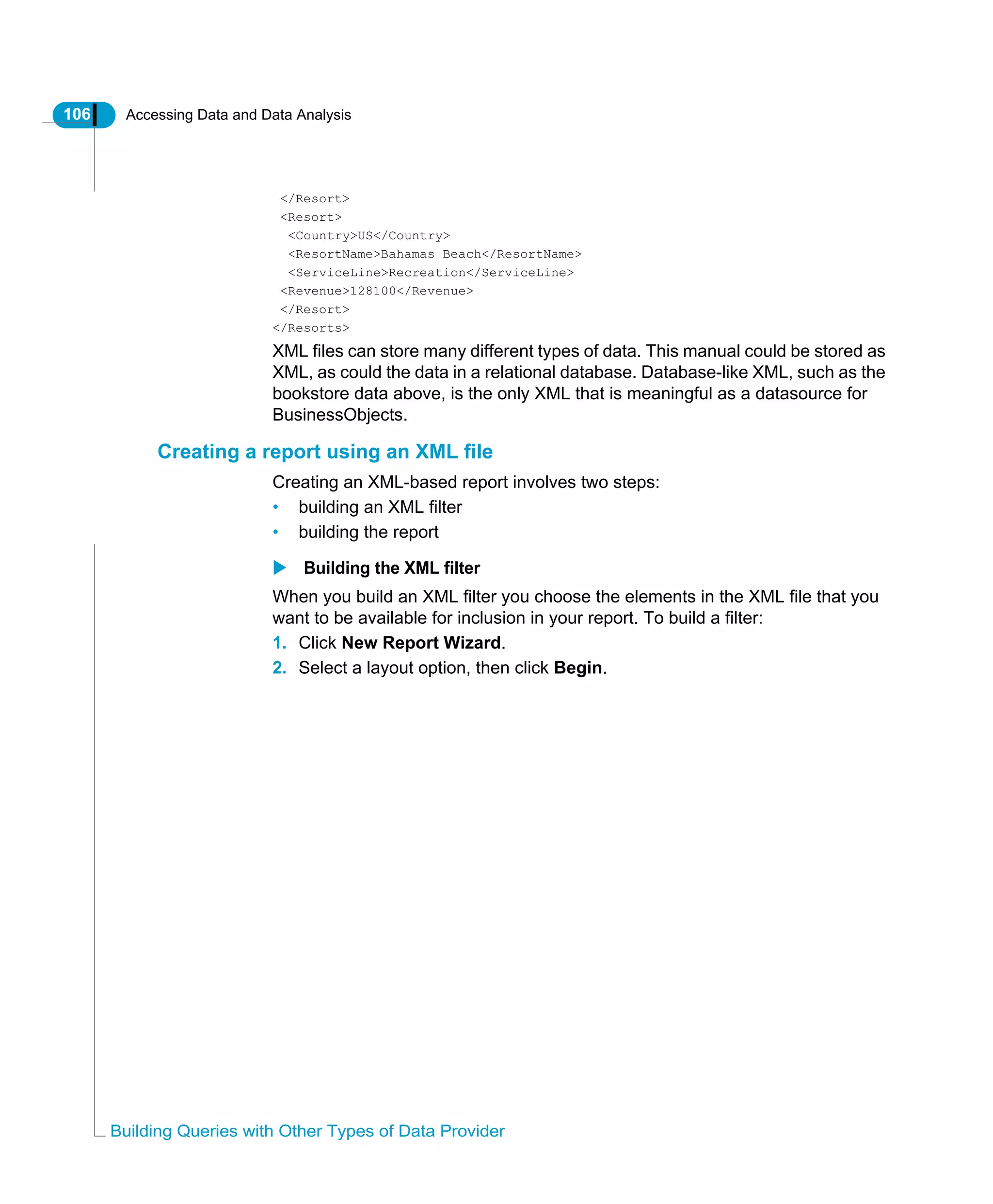 106 Accessing Data and Data Analysis
Building Queries with Other Types of Data Provider
</Resort>
<Resort>
<Country>US</Country>
<ResortName>Bahamas Beach</ResortName>
<ServiceLine>Recreation</ServiceLine>
<Revenue>128100</Revenue>
</Resort>
</Resorts>
XML files can store many different types of data. This manual could be stored as
XML, as could the data in a relational database. Database-like XML, such as the
bookstore data above, is the only XML that is meaningful as a datasource for
BusinessObjects.
Creating a report using an XML file
Creating an XML-based report involves two steps:
• building an XML filter
• building the report
Building the XML filter
When you build an XML filter you choose the elements in the XML file that you
want to be available for inclusion in your report. To build a filter:
1. Click New Report Wizard.
2. Select a layout option, then click Begin.
 