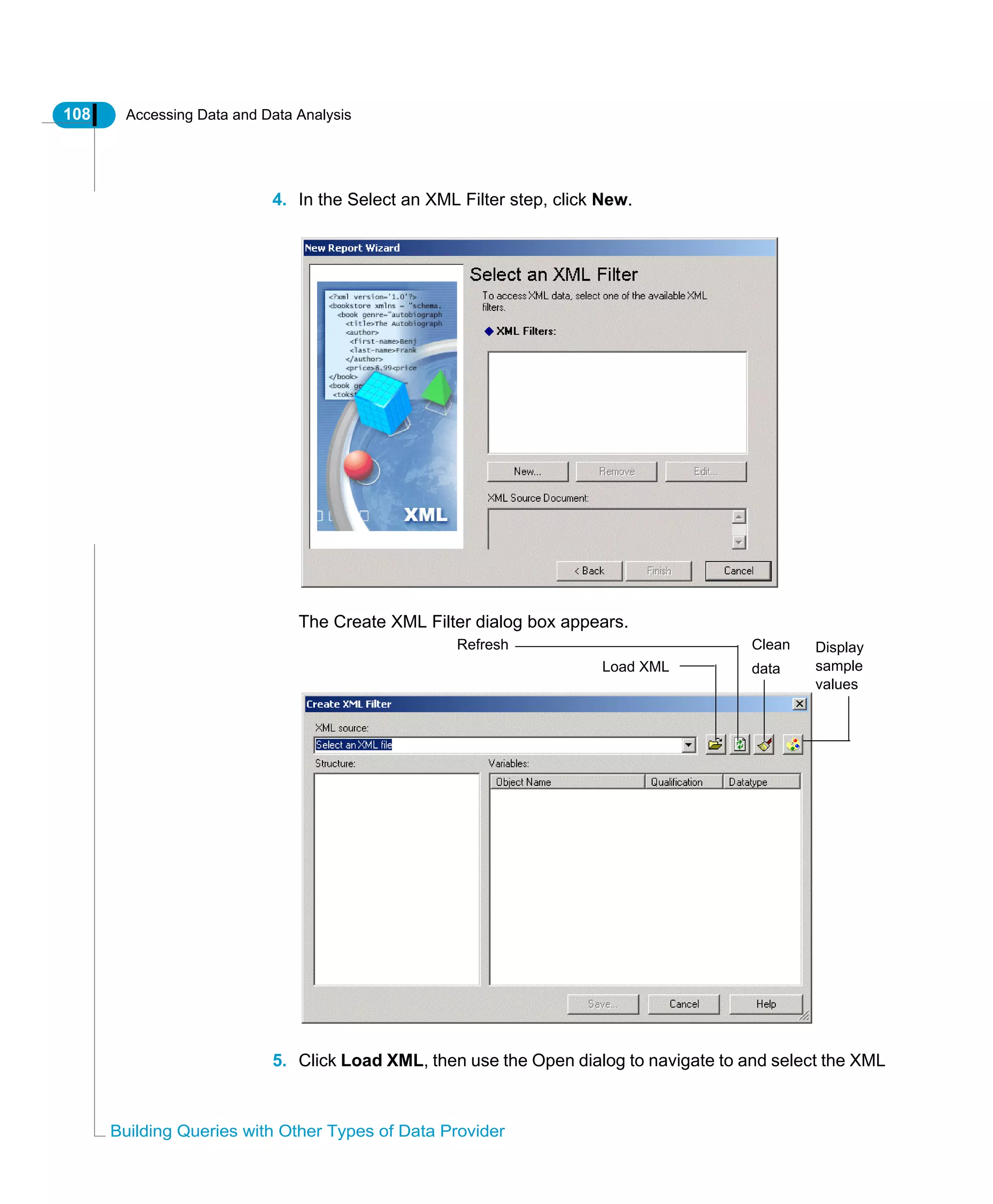 108 Accessing Data and Data Analysis
Building Queries with Other Types of Data Provider
4. In the Select an XML Filter step, click New.
The Create XML Filter dialog box appears.
5. Click Load XML, then use the Open dialog to navigate to and select the XML
Load XML
Refresh Clean
data
Display
sample
values
 