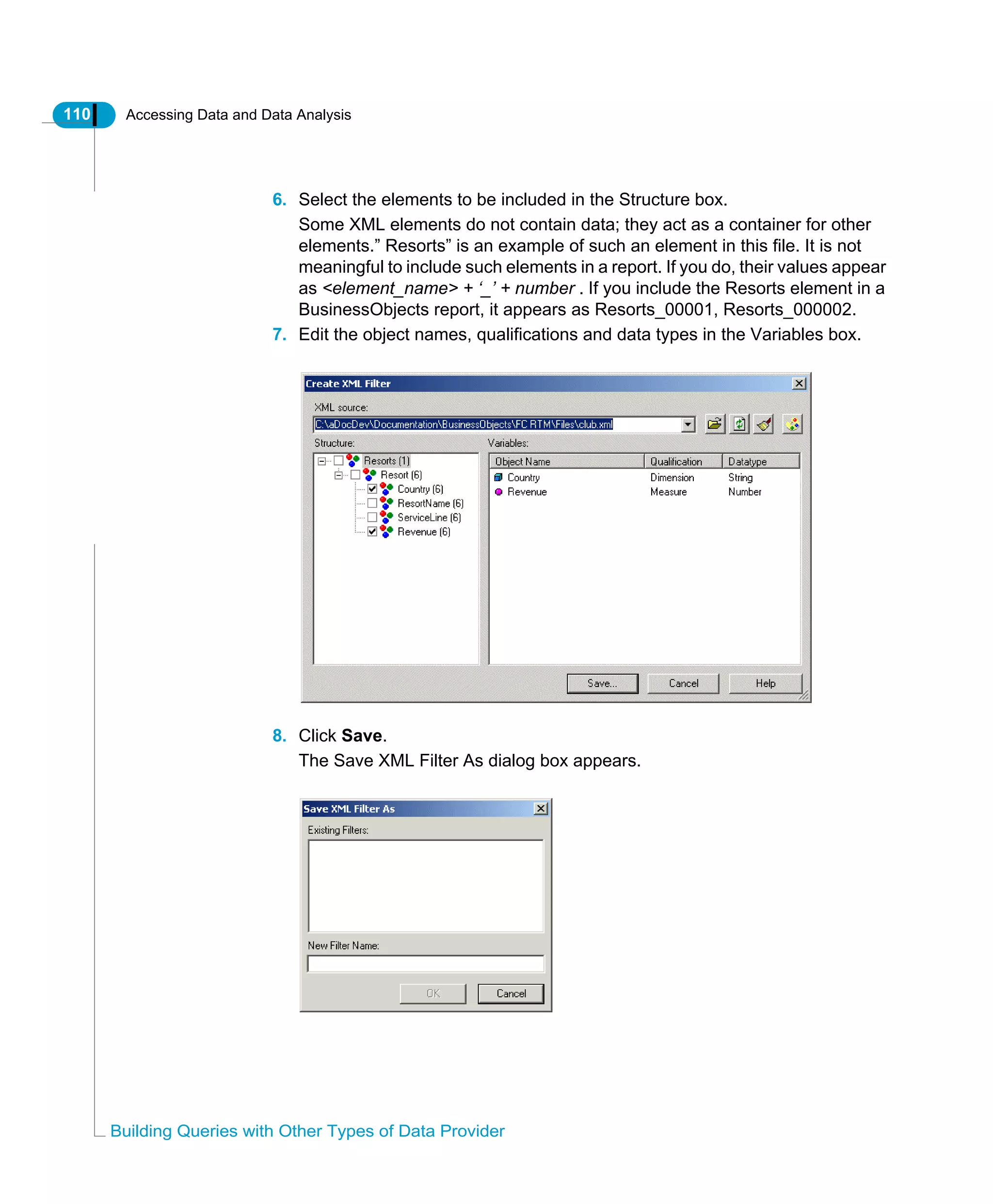 110 Accessing Data and Data Analysis
Building Queries with Other Types of Data Provider
6. Select the elements to be included in the Structure box.
Some XML elements do not contain data; they act as a container for other
elements.” Resorts” is an example of such an element in this file. It is not
meaningful to include such elements in a report. If you do, their values appear
as <element_name> + ‘_’ + number . If you include the Resorts element in a
BusinessObjects report, it appears as Resorts_00001, Resorts_000002.
7. Edit the object names, qualifications and data types in the Variables box.
8. Click Save.
The Save XML Filter As dialog box appears.
 