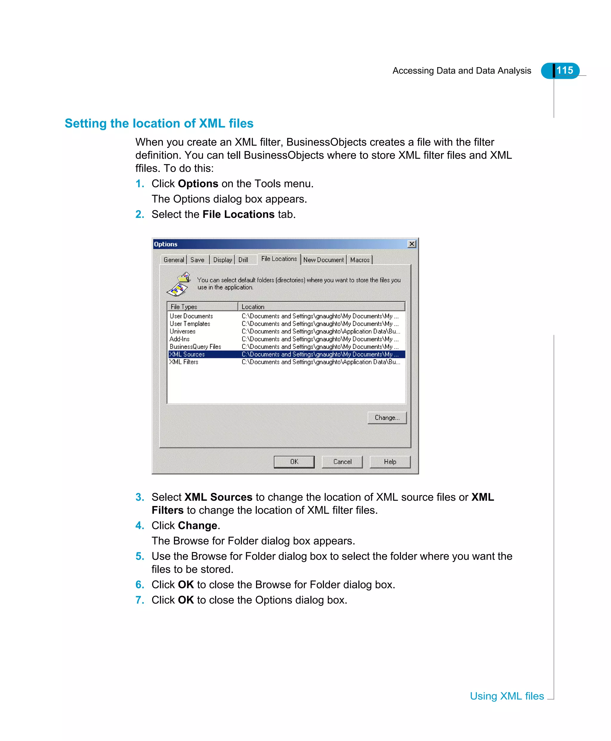 Accessing Data and Data Analysis 115
Using XML files
Setting the location of XML files
When you create an XML filter, BusinessObjects creates a file with the filter
definition. You can tell BusinessObjects where to store XML filter files and XML
ffiles. To do this:
1. Click Options on the Tools menu.
The Options dialog box appears.
2. Select the File Locations tab.
3. Select XML Sources to change the location of XML source files or XML
Filters to change the location of XML filter files.
4. Click Change.
The Browse for Folder dialog box appears.
5. Use the Browse for Folder dialog box to select the folder where you want the
files to be stored.
6. Click OK to close the Browse for Folder dialog box.
7. Click OK to close the Options dialog box.
 