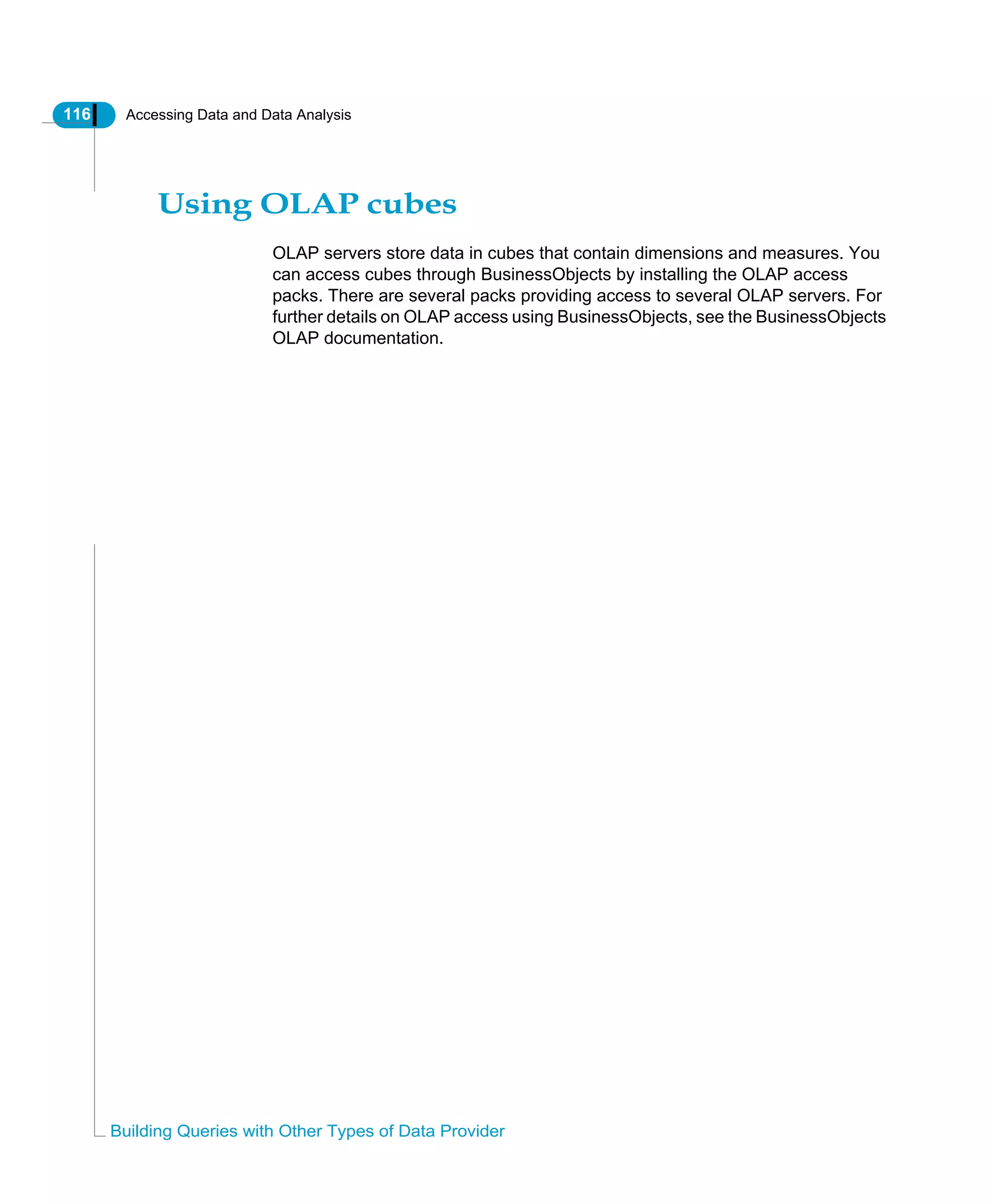 116 Accessing Data and Data Analysis
Building Queries with Other Types of Data Provider
Using OLAP cubes
OLAP servers store data in cubes that contain dimensions and measures. You
can access cubes through BusinessObjects by installing the OLAP access
packs. There are several packs providing access to several OLAP servers. For
further details on OLAP access using BusinessObjects, see the BusinessObjects
OLAP documentation.
 