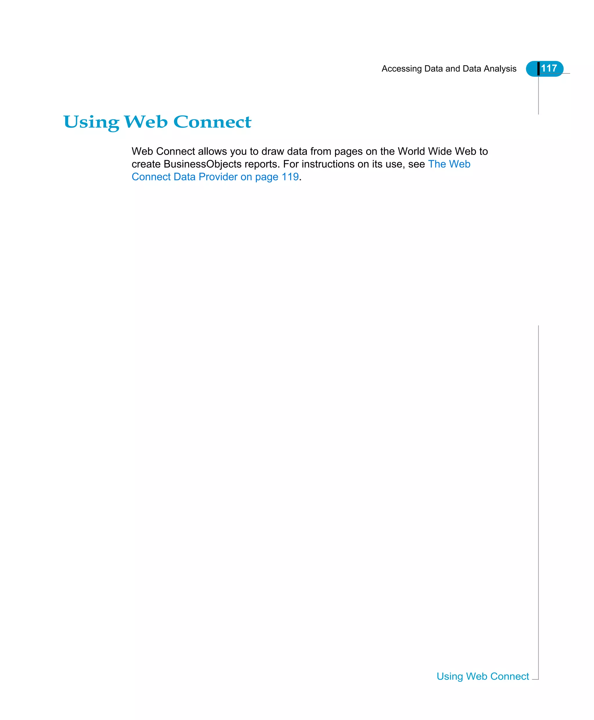 Accessing Data and Data Analysis 117
Using Web Connect
Using Web Connect
Web Connect allows you to draw data from pages on the World Wide Web to
create BusinessObjects reports. For instructions on its use, see The Web
Connect Data Provider on page 119.
 